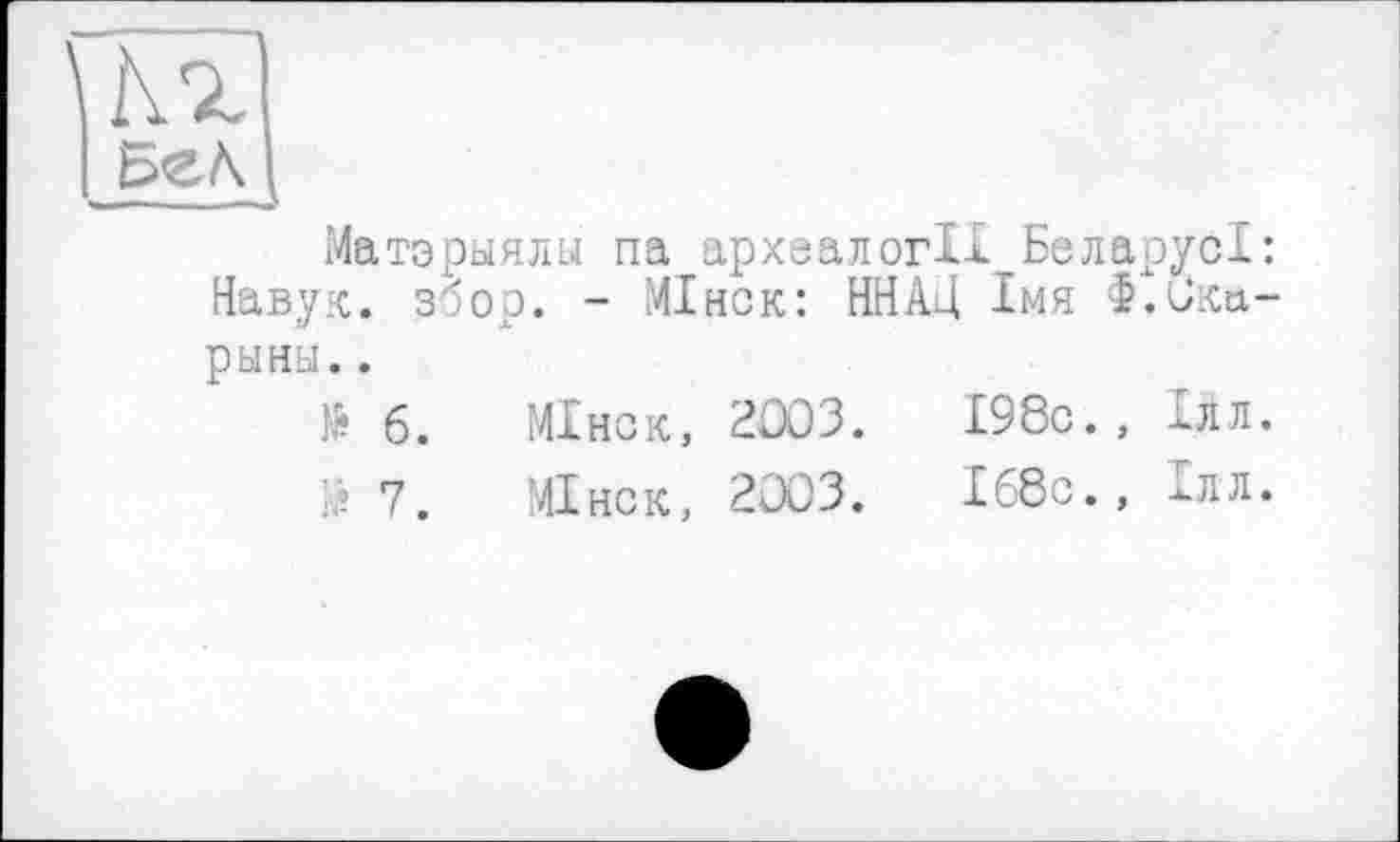 ﻿Матэрыялы па археалогІІ БеларусІ: Навук. збор. - МІнск: ННА4 Імя Ф.Ска-рыны..
№ б.	МІнск, 2003.	І98с., Ілл.
7.	МІнск, 2003.	Іб8с.» Ілл.